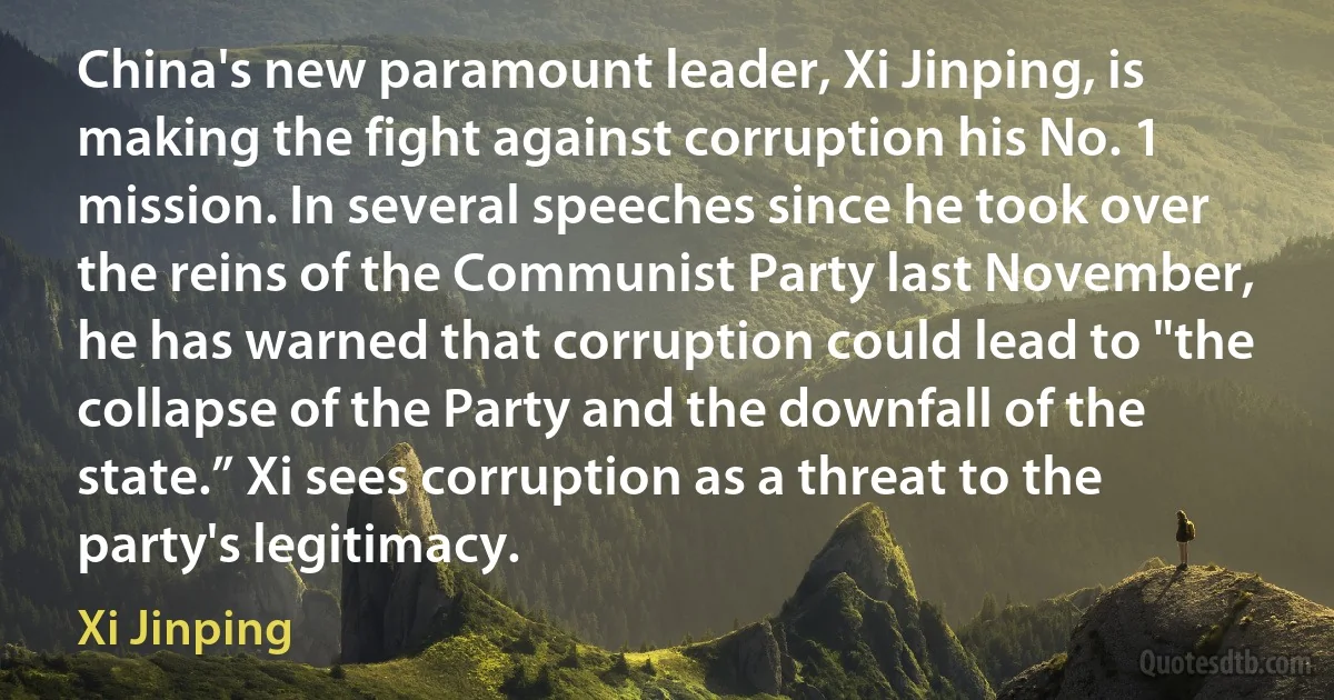 China's new paramount leader, Xi Jinping, is making the fight against corruption his No. 1 mission. In several speeches since he took over the reins of the Communist Party last November, he has warned that corruption could lead to "the collapse of the Party and the downfall of the state.” Xi sees corruption as a threat to the party's legitimacy. (Xi Jinping)