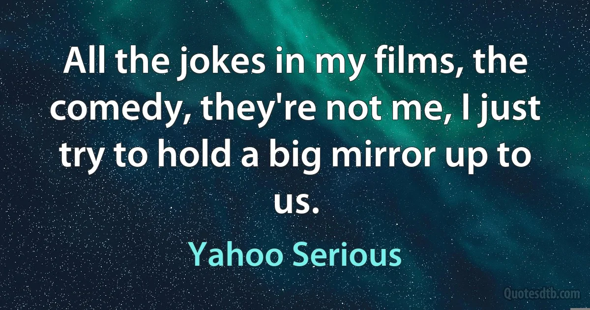 All the jokes in my films, the comedy, they're not me, I just try to hold a big mirror up to us. (Yahoo Serious)