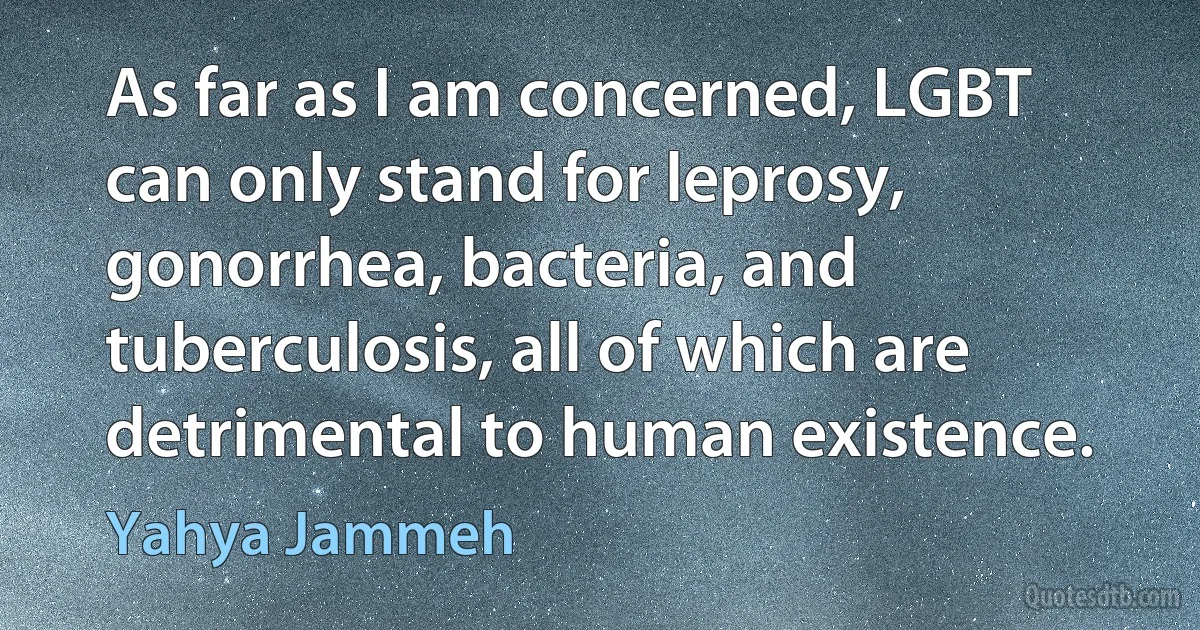 As far as I am concerned, LGBT can only stand for leprosy, gonorrhea, bacteria, and tuberculosis, all of which are detrimental to human existence. (Yahya Jammeh)