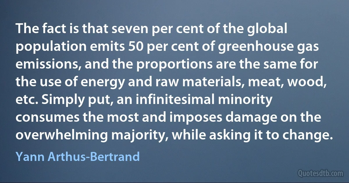 The fact is that seven per cent of the global population emits 50 per cent of greenhouse gas emissions, and the proportions are the same for the use of energy and raw materials, meat, wood, etc. Simply put, an infinitesimal minority consumes the most and imposes damage on the overwhelming majority, while asking it to change. (Yann Arthus-Bertrand)