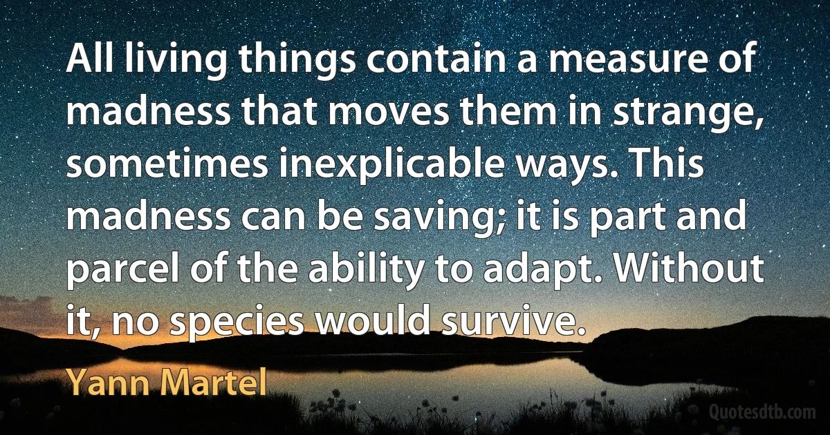 All living things contain a measure of madness that moves them in strange, sometimes inexplicable ways. This madness can be saving; it is part and parcel of the ability to adapt. Without it, no species would survive. (Yann Martel)