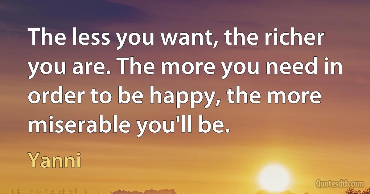 The less you want, the richer you are. The more you need in order to be happy, the more miserable you'll be. (Yanni)