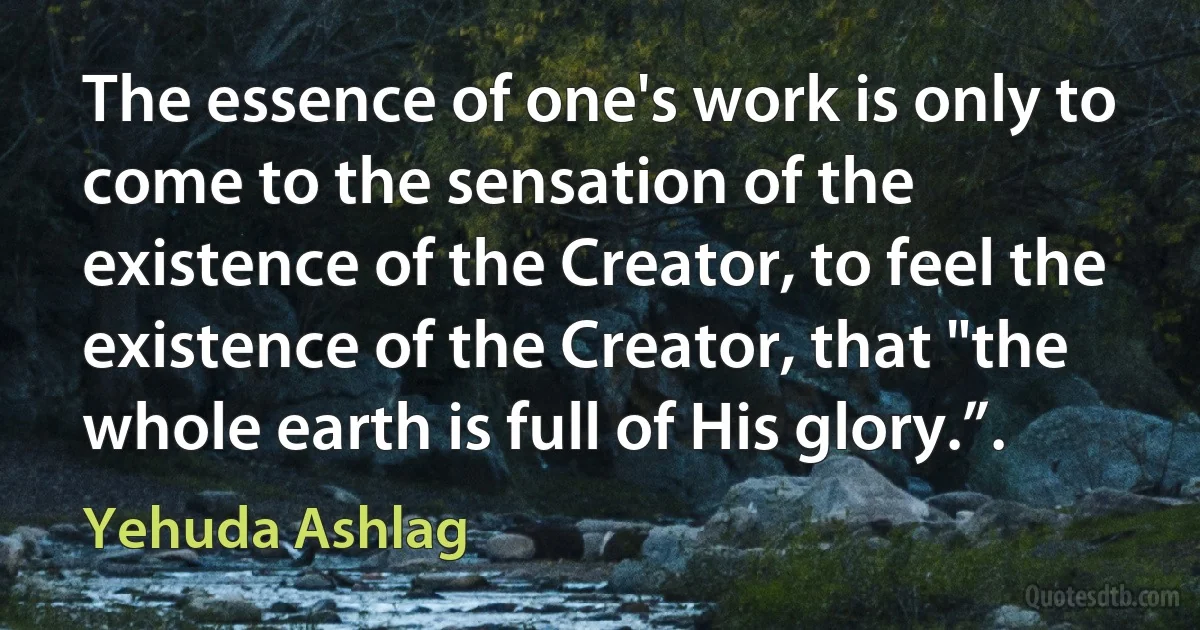 The essence of one's work is only to come to the sensation of the existence of the Creator, to feel the existence of the Creator, that "the whole earth is full of His glory.”. (Yehuda Ashlag)