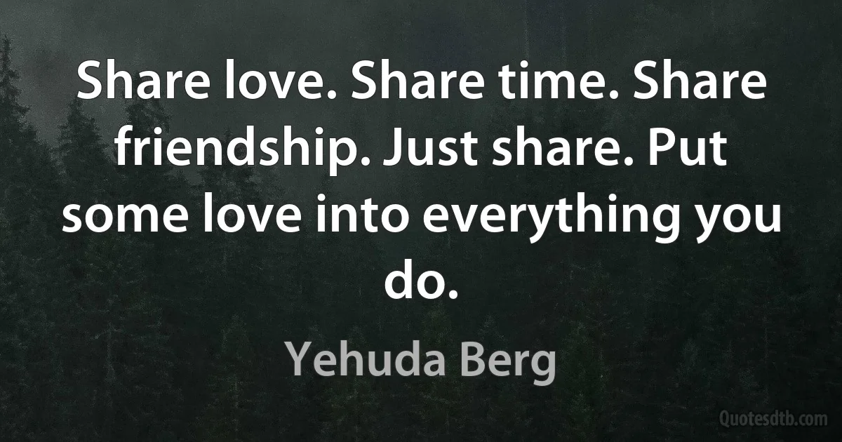 Share love. Share time. Share friendship. Just share. Put some love into everything you do. (Yehuda Berg)