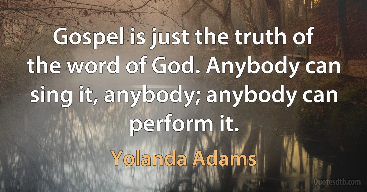 Gospel is just the truth of the word of God. Anybody can sing it, anybody; anybody can perform it. (Yolanda Adams)