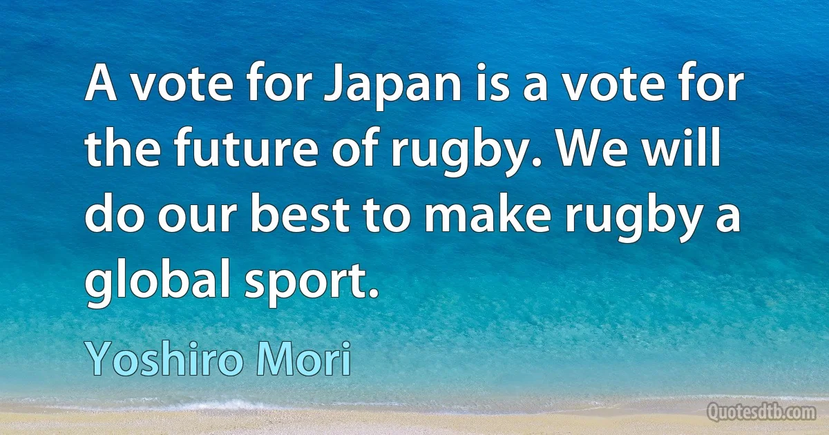 A vote for Japan is a vote for the future of rugby. We will do our best to make rugby a global sport. (Yoshiro Mori)