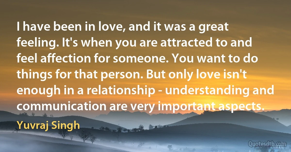 I have been in love, and it was a great feeling. It's when you are attracted to and feel affection for someone. You want to do things for that person. But only love isn't enough in a relationship - understanding and communication are very important aspects. (Yuvraj Singh)