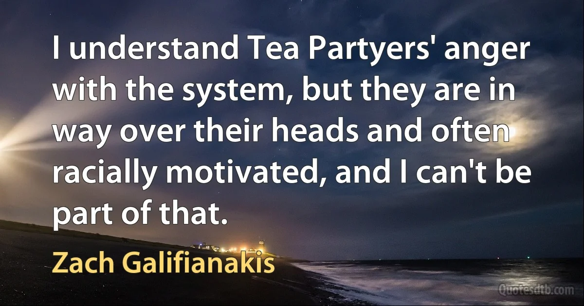 I understand Tea Partyers' anger with the system, but they are in way over their heads and often racially motivated, and I can't be part of that. (Zach Galifianakis)