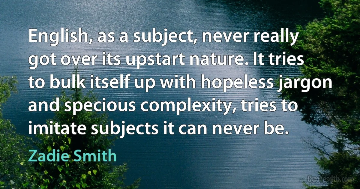 English, as a subject, never really got over its upstart nature. It tries to bulk itself up with hopeless jargon and specious complexity, tries to imitate subjects it can never be. (Zadie Smith)