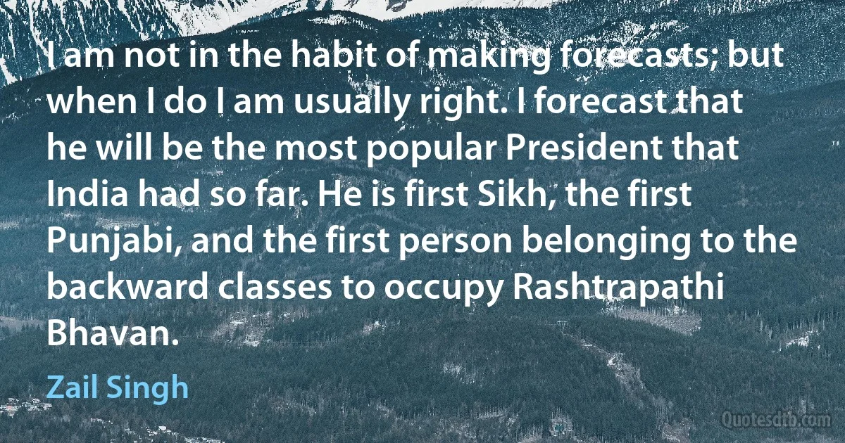 I am not in the habit of making forecasts; but when I do I am usually right. I forecast that he will be the most popular President that India had so far. He is first Sikh, the first Punjabi, and the first person belonging to the backward classes to occupy Rashtrapathi Bhavan. (Zail Singh)