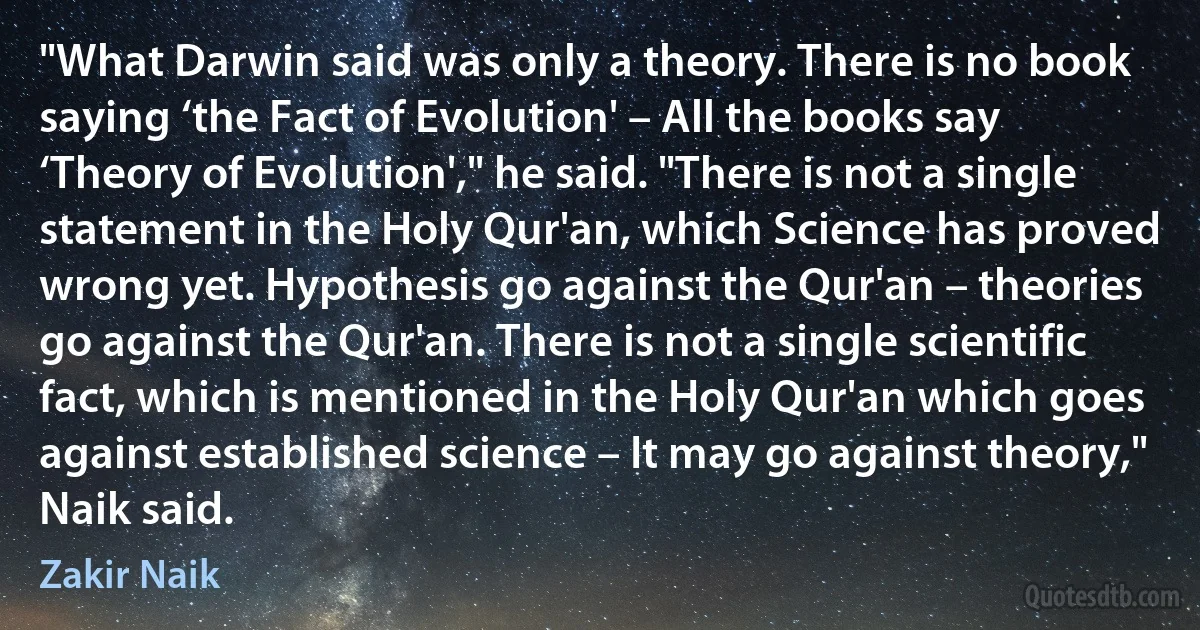 "What Darwin said was only a theory. There is no book saying ‘the Fact of Evolution' – All the books say ‘Theory of Evolution'," he said. "There is not a single statement in the Holy Qur'an, which Science has proved wrong yet. Hypothesis go against the Qur'an – theories go against the Qur'an. There is not a single scientific fact, which is mentioned in the Holy Qur'an which goes against established science – It may go against theory," Naik said. (Zakir Naik)