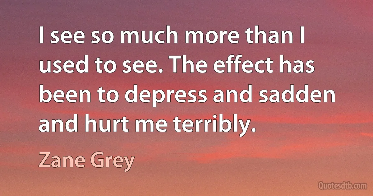 I see so much more than I used to see. The effect has been to depress and sadden and hurt me terribly. (Zane Grey)