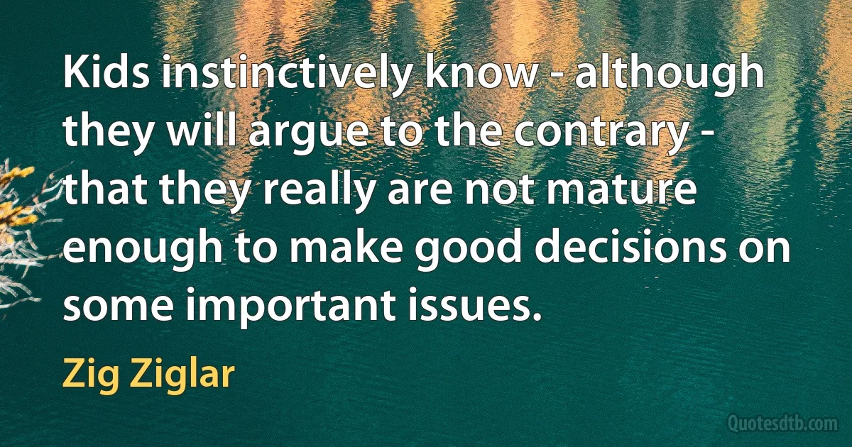 Kids instinctively know - although they will argue to the contrary - that they really are not mature enough to make good decisions on some important issues. (Zig Ziglar)