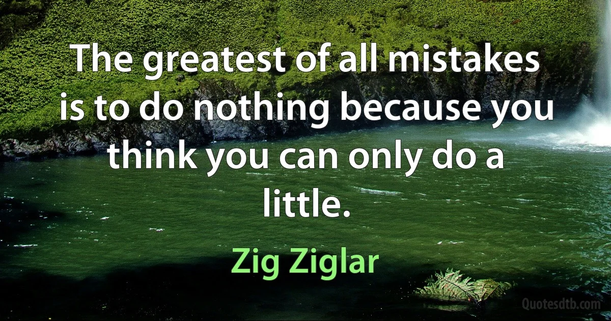 The greatest of all mistakes is to do nothing because you think you can only do a little. (Zig Ziglar)