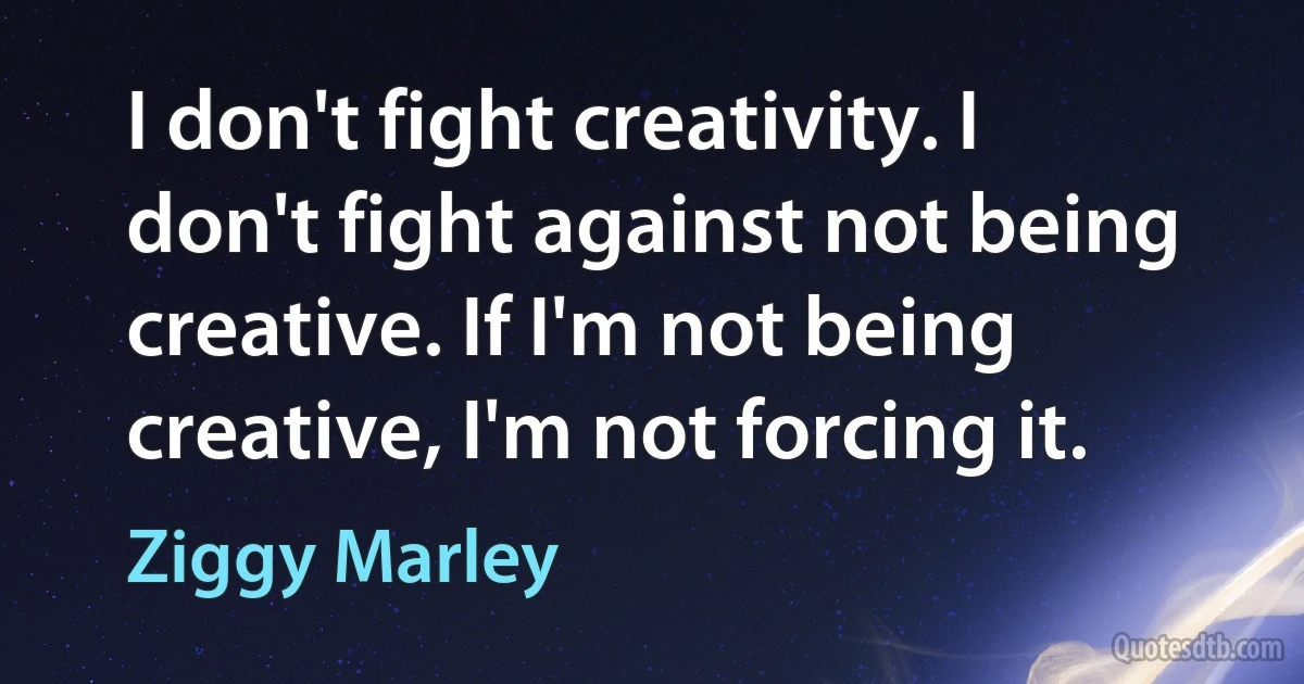 I don't fight creativity. I don't fight against not being creative. If I'm not being creative, I'm not forcing it. (Ziggy Marley)