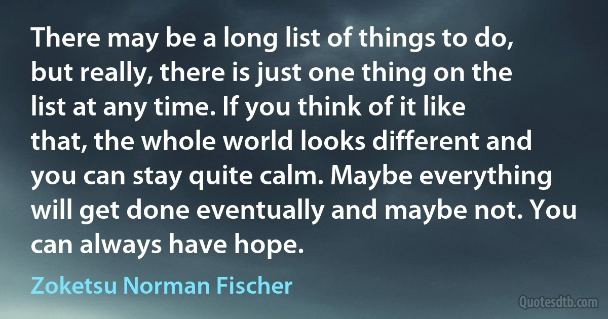 There may be a long list of things to do, but really, there is just one thing on the list at any time. If you think of it like that, the whole world looks different and you can stay quite calm. Maybe everything will get done eventually and maybe not. You can always have hope. (Zoketsu Norman Fischer)