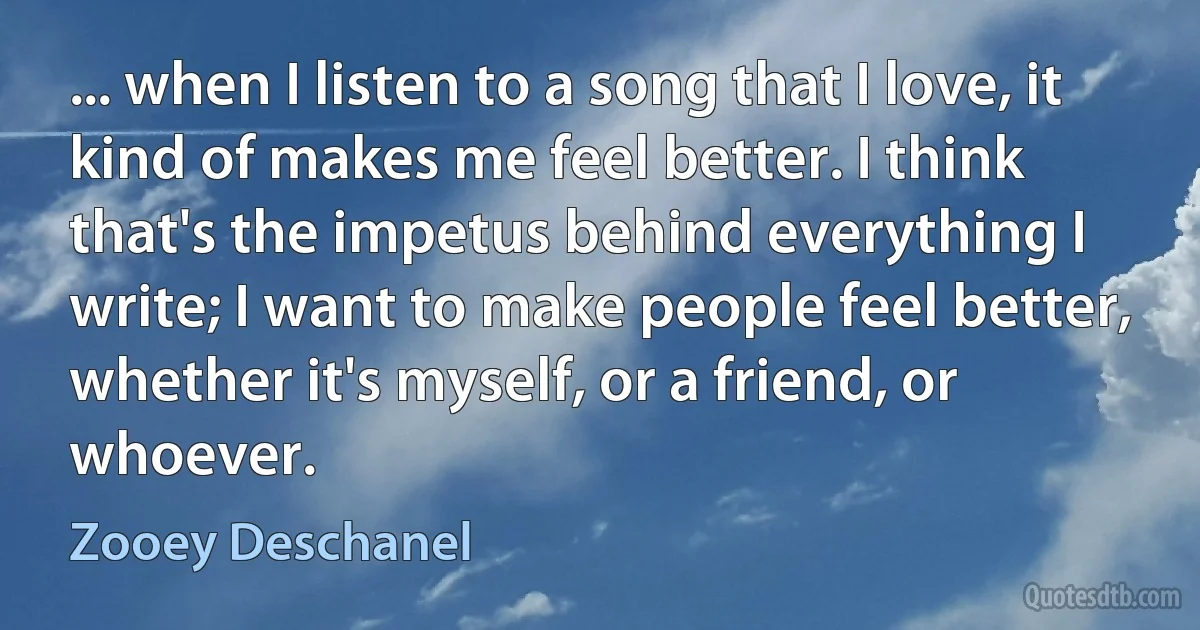 ... when I listen to a song that I love, it kind of makes me feel better. I think that's the impetus behind everything I write; I want to make people feel better, whether it's myself, or a friend, or whoever. (Zooey Deschanel)