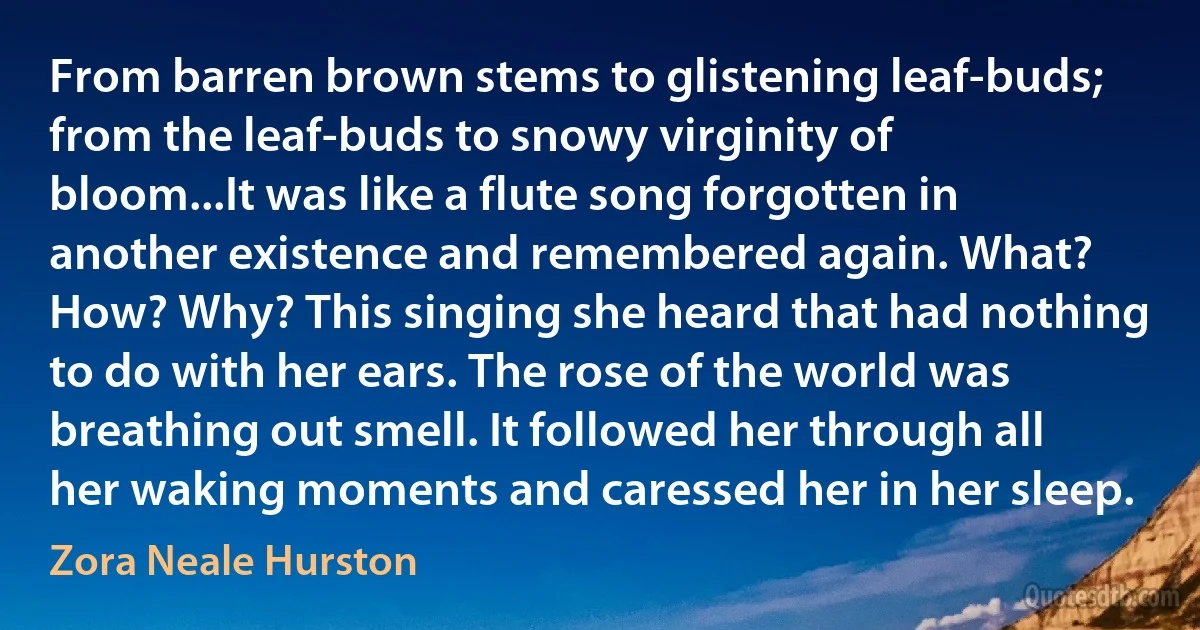 From barren brown stems to glistening leaf-buds; from the leaf-buds to snowy virginity of bloom...It was like a flute song forgotten in another existence and remembered again. What? How? Why? This singing she heard that had nothing to do with her ears. The rose of the world was breathing out smell. It followed her through all her waking moments and caressed her in her sleep. (Zora Neale Hurston)