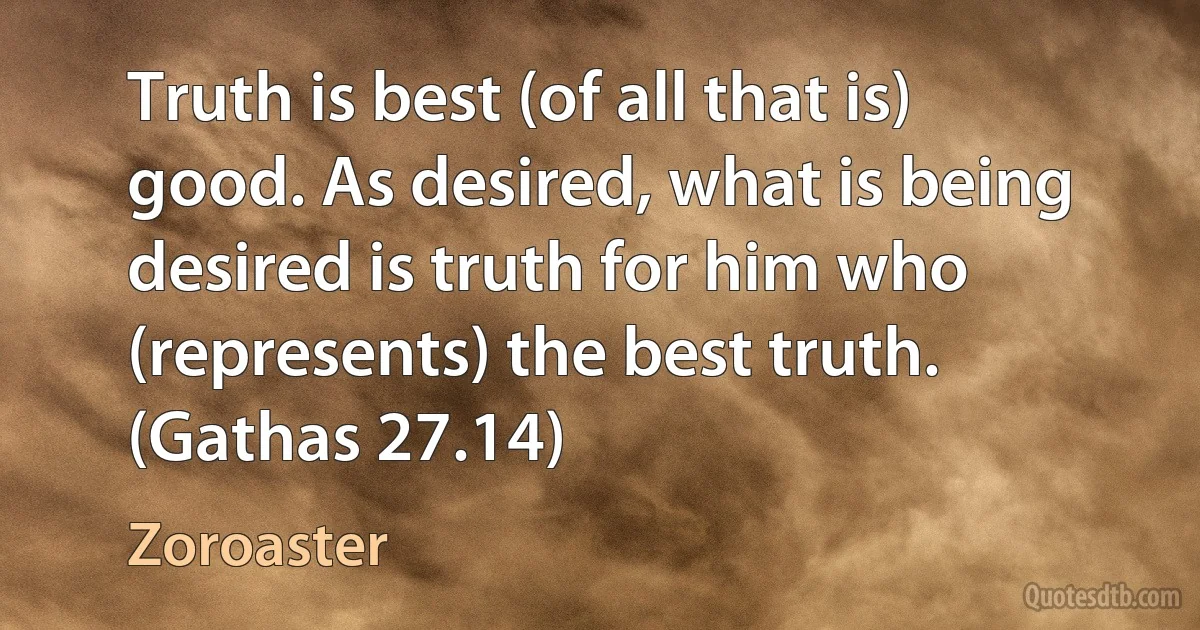 Truth is best (of all that is) good. As desired, what is being desired is truth for him who (represents) the best truth. (Gathas 27.14) (Zoroaster)