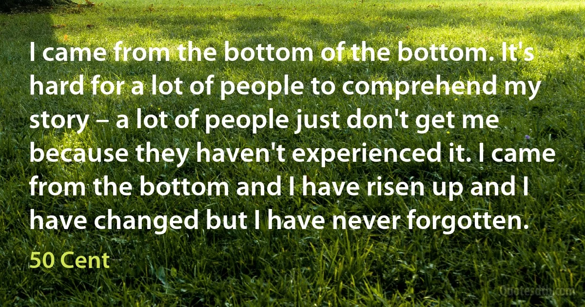 I came from the bottom of the bottom. It's hard for a lot of people to comprehend my story – a lot of people just don't get me because they haven't experienced it. I came from the bottom and I have risen up and I have changed but I have never forgotten. (50 Cent)