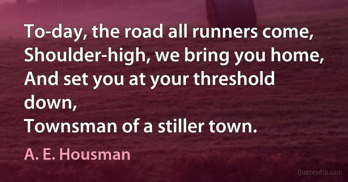 To-day, the road all runners come,
Shoulder-high, we bring you home,
And set you at your threshold down,
Townsman of a stiller town. (A. E. Housman)