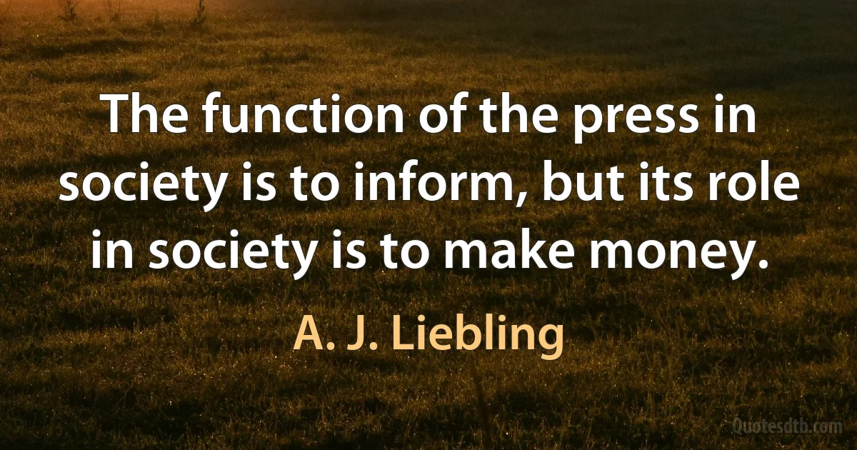 The function of the press in society is to inform, but its role in society is to make money. (A. J. Liebling)