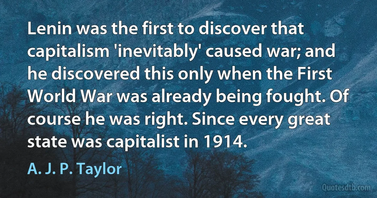 Lenin was the first to discover that capitalism 'inevitably' caused war; and he discovered this only when the First World War was already being fought. Of course he was right. Since every great state was capitalist in 1914. (A. J. P. Taylor)