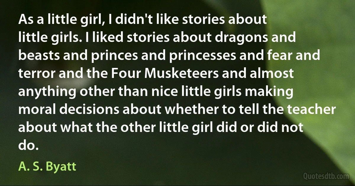 As a little girl, I didn't like stories about little girls. I liked stories about dragons and beasts and princes and princesses and fear and terror and the Four Musketeers and almost anything other than nice little girls making moral decisions about whether to tell the teacher about what the other little girl did or did not do. (A. S. Byatt)