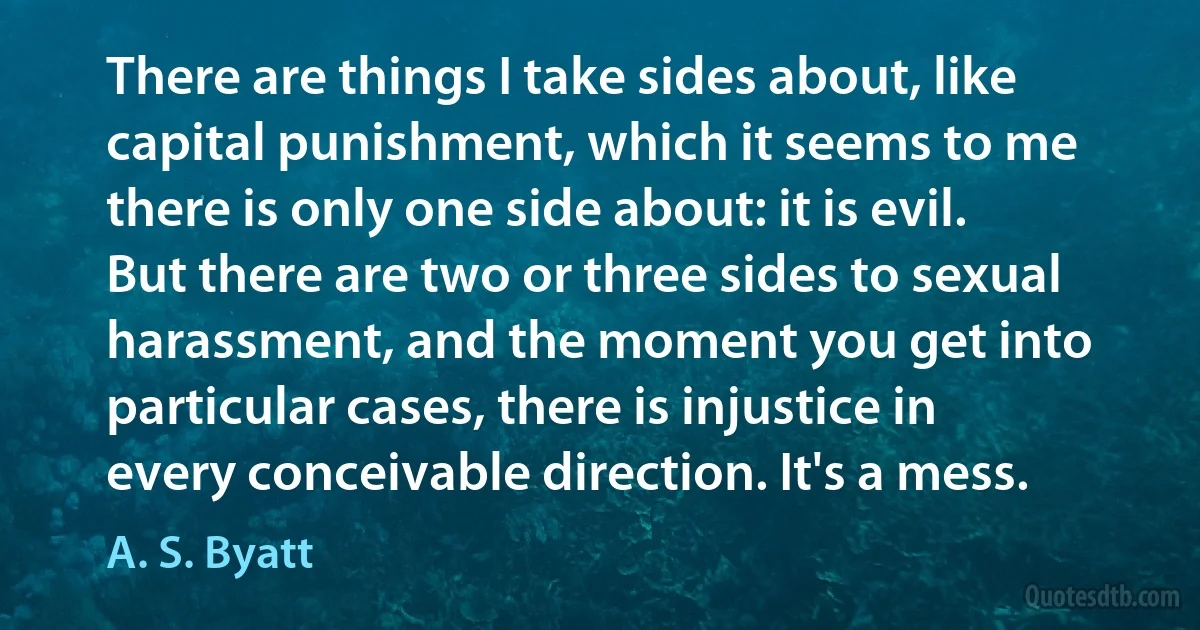 There are things I take sides about, like capital punishment, which it seems to me there is only one side about: it is evil. But there are two or three sides to sexual harassment, and the moment you get into particular cases, there is injustice in every conceivable direction. It's a mess. (A. S. Byatt)