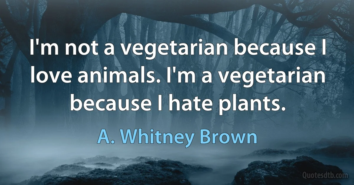 I'm not a vegetarian because I love animals. I'm a vegetarian because I hate plants. (A. Whitney Brown)