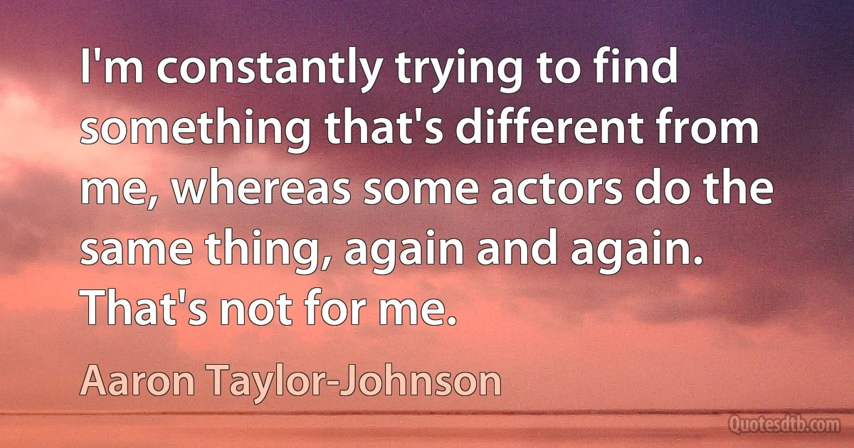 I'm constantly trying to find something that's different from me, whereas some actors do the same thing, again and again. That's not for me. (Aaron Taylor-Johnson)