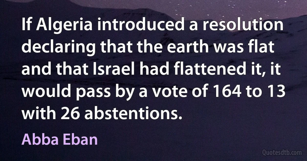 If Algeria introduced a resolution declaring that the earth was flat and that Israel had flattened it, it would pass by a vote of 164 to 13 with 26 abstentions. (Abba Eban)