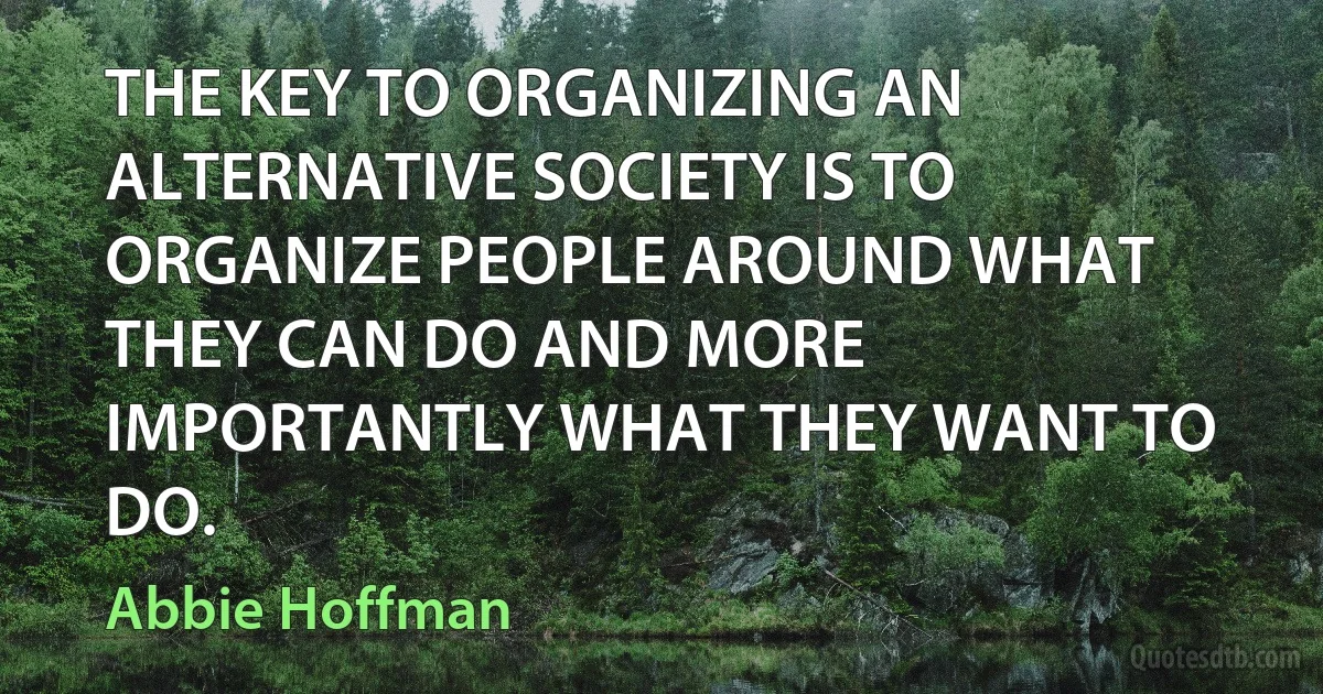 THE KEY TO ORGANIZING AN ALTERNATIVE SOCIETY IS TO ORGANIZE PEOPLE AROUND WHAT THEY CAN DO AND MORE IMPORTANTLY WHAT THEY WANT TO DO. (Abbie Hoffman)