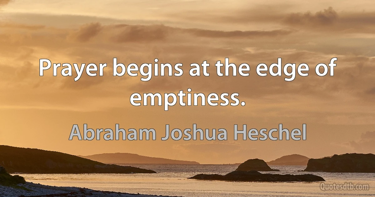 Prayer begins at the edge of emptiness. (Abraham Joshua Heschel)