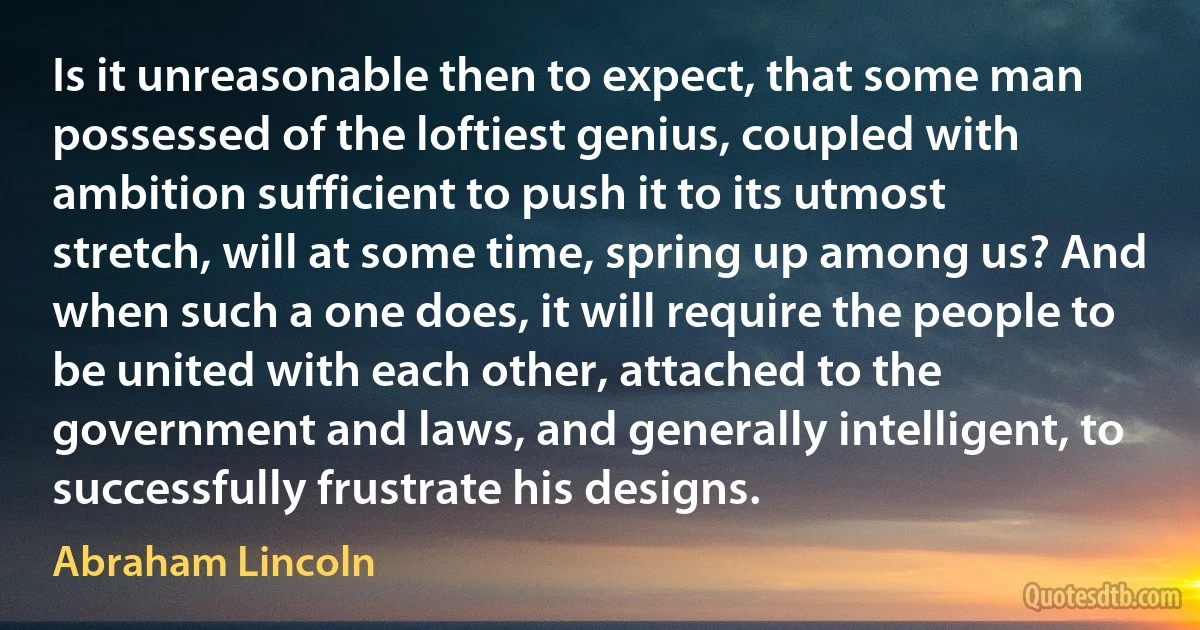 Is it unreasonable then to expect, that some man possessed of the loftiest genius, coupled with ambition sufficient to push it to its utmost stretch, will at some time, spring up among us? And when such a one does, it will require the people to be united with each other, attached to the government and laws, and generally intelligent, to successfully frustrate his designs. (Abraham Lincoln)