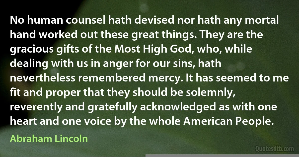 No human counsel hath devised nor hath any mortal hand worked out these great things. They are the gracious gifts of the Most High God, who, while dealing with us in anger for our sins, hath nevertheless remembered mercy. It has seemed to me fit and proper that they should be solemnly, reverently and gratefully acknowledged as with one heart and one voice by the whole American People. (Abraham Lincoln)