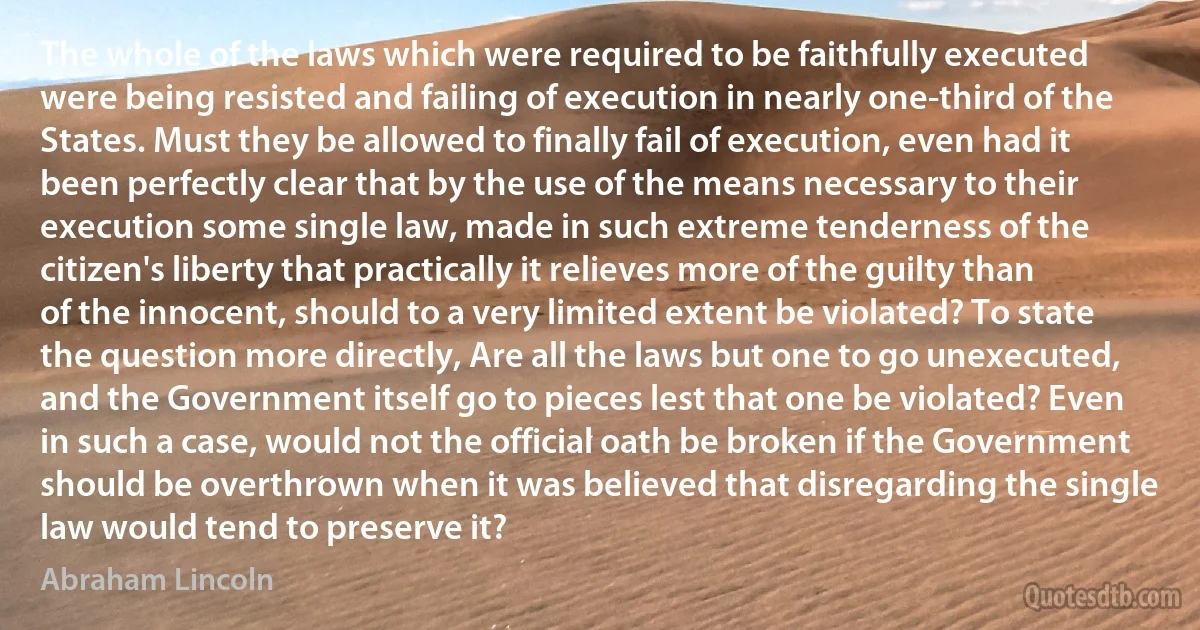 The whole of the laws which were required to be faithfully executed were being resisted and failing of execution in nearly one-third of the States. Must they be allowed to finally fail of execution, even had it been perfectly clear that by the use of the means necessary to their execution some single law, made in such extreme tenderness of the citizen's liberty that practically it relieves more of the guilty than of the innocent, should to a very limited extent be violated? To state the question more directly, Are all the laws but one to go unexecuted, and the Government itself go to pieces lest that one be violated? Even in such a case, would not the official oath be broken if the Government should be overthrown when it was believed that disregarding the single law would tend to preserve it? (Abraham Lincoln)