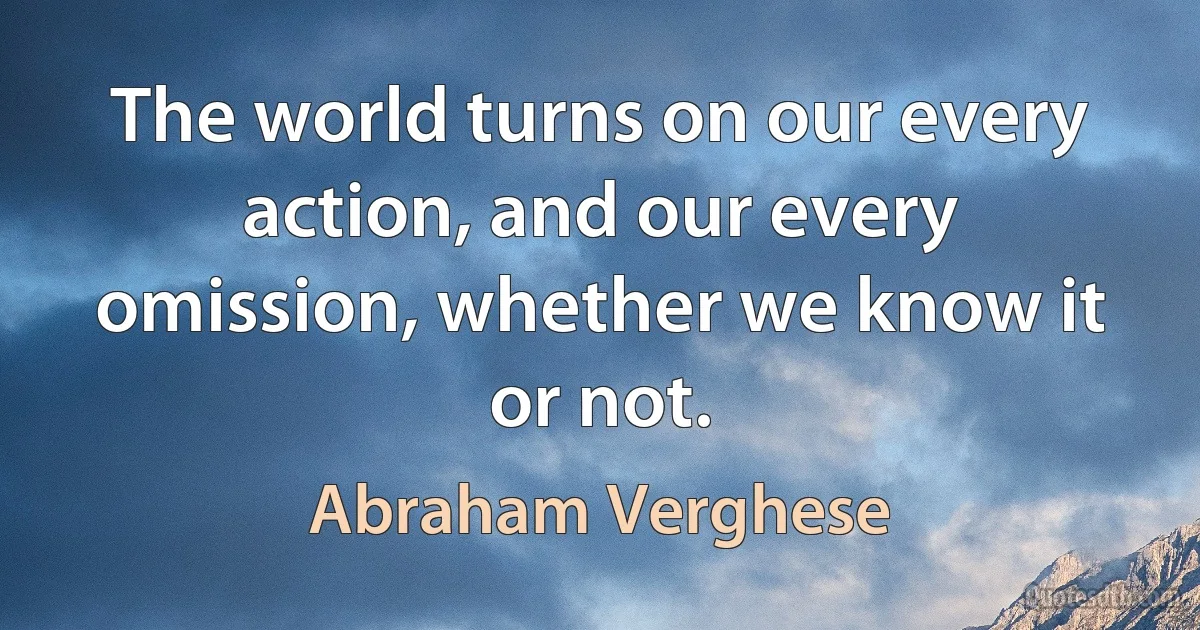 The world turns on our every action, and our every omission, whether we know it or not. (Abraham Verghese)