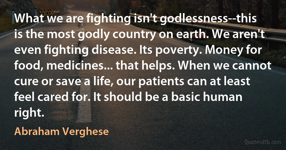 What we are fighting isn't godlessness--this is the most godly country on earth. We aren't even fighting disease. Its poverty. Money for food, medicines... that helps. When we cannot cure or save a life, our patients can at least feel cared for. It should be a basic human right. (Abraham Verghese)