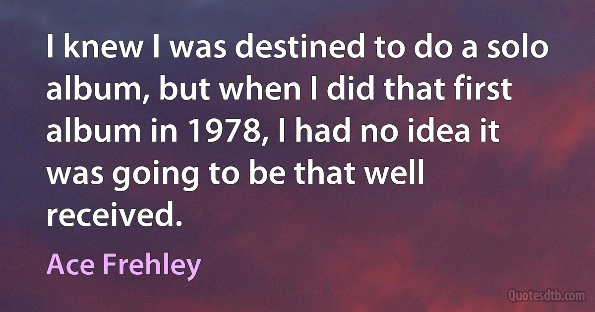 I knew I was destined to do a solo album, but when I did that first album in 1978, I had no idea it was going to be that well received. (Ace Frehley)