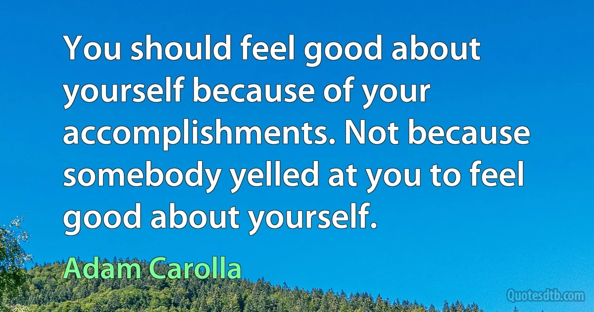 You should feel good about yourself because of your accomplishments. Not because somebody yelled at you to feel good about yourself. (Adam Carolla)