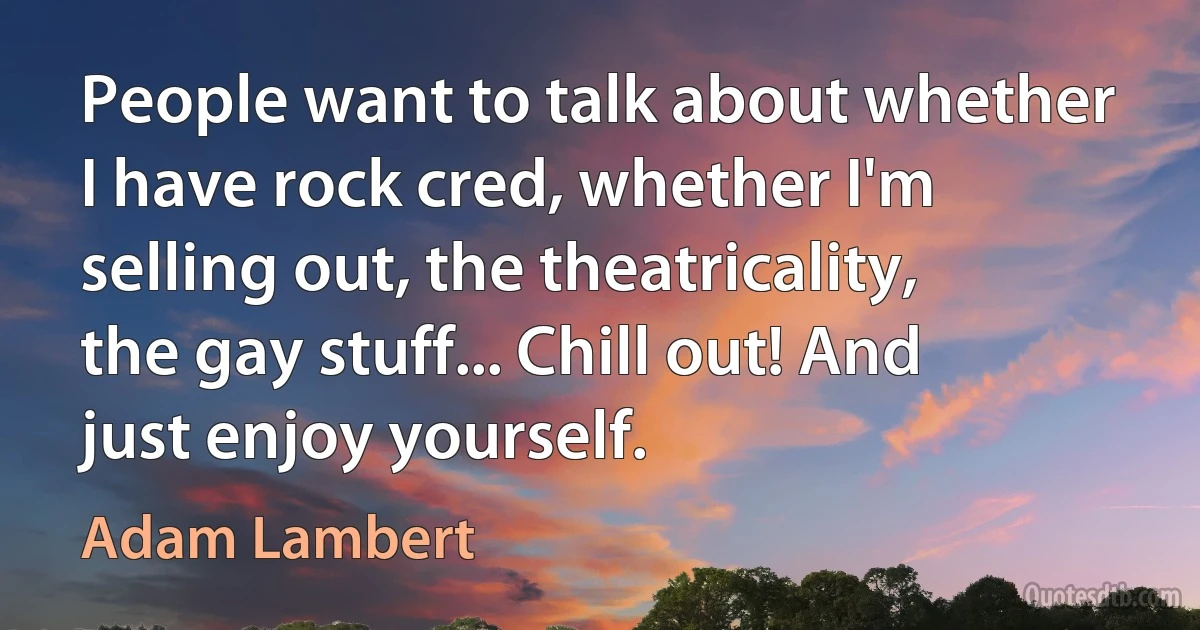 People want to talk about whether I have rock cred, whether I'm selling out, the theatricality, the gay stuff... Chill out! And just enjoy yourself. (Adam Lambert)