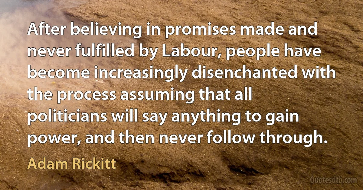 After believing in promises made and never fulfilled by Labour, people have become increasingly disenchanted with the process assuming that all politicians will say anything to gain power, and then never follow through. (Adam Rickitt)