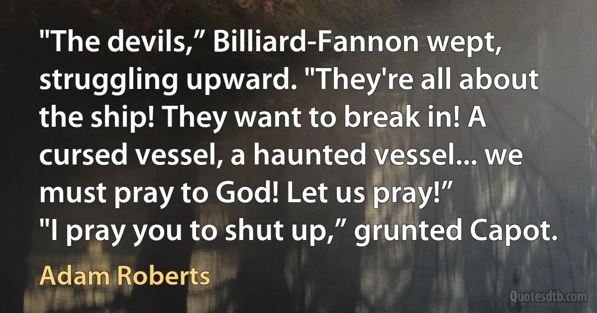 "The devils,” Billiard-Fannon wept, struggling upward. "They're all about the ship! They want to break in! A cursed vessel, a haunted vessel... we must pray to God! Let us pray!”
"I pray you to shut up,” grunted Capot. (Adam Roberts)