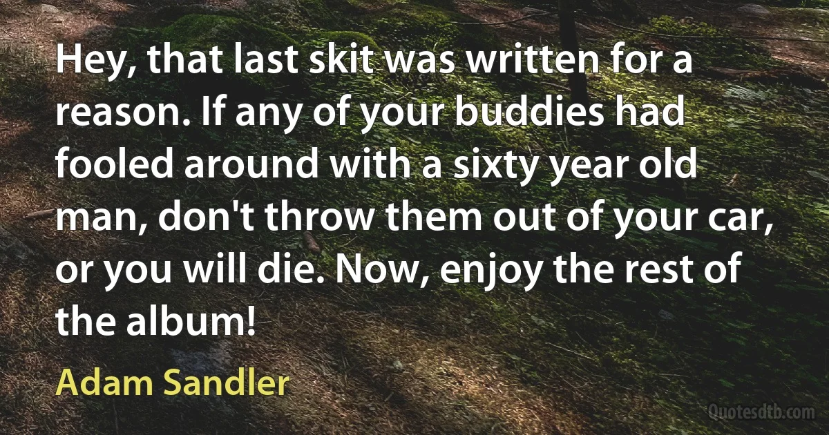 Hey, that last skit was written for a reason. If any of your buddies had fooled around with a sixty year old man, don't throw them out of your car, or you will die. Now, enjoy the rest of the album! (Adam Sandler)