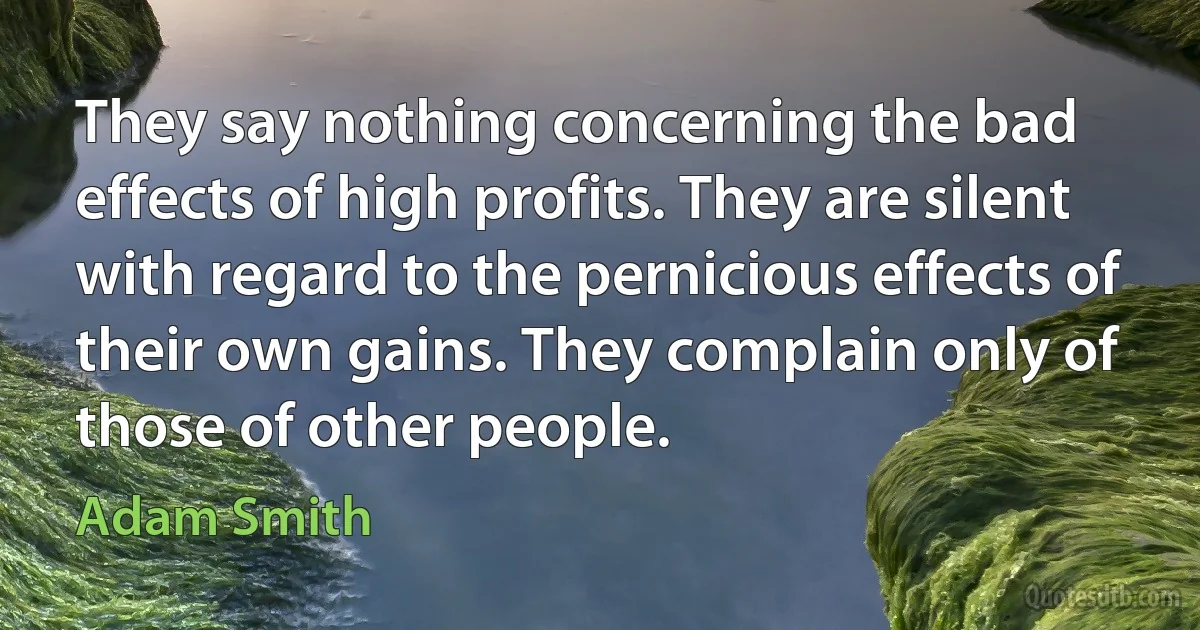 They say nothing concerning the bad effects of high profits. They are silent with regard to the pernicious effects of their own gains. They complain only of those of other people. (Adam Smith)