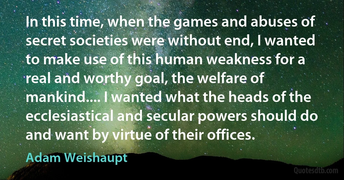 In this time, when the games and abuses of secret societies were without end, I wanted to make use of this human weakness for a real and worthy goal, the welfare of mankind.... I wanted what the heads of the ecclesiastical and secular powers should do and want by virtue of their offices. (Adam Weishaupt)