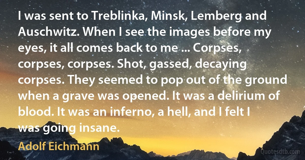 I was sent to Treblinka, Minsk, Lemberg and Auschwitz. When I see the images before my eyes, it all comes back to me ... Corpses, corpses, corpses. Shot, gassed, decaying corpses. They seemed to pop out of the ground when a grave was opened. It was a delirium of blood. It was an inferno, a hell, and I felt I was going insane. (Adolf Eichmann)