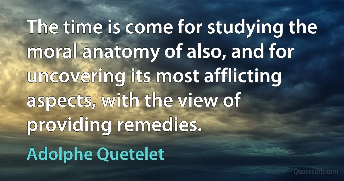 The time is come for studying the moral anatomy of also, and for uncovering its most afflicting aspects, with the view of providing remedies. (Adolphe Quetelet)