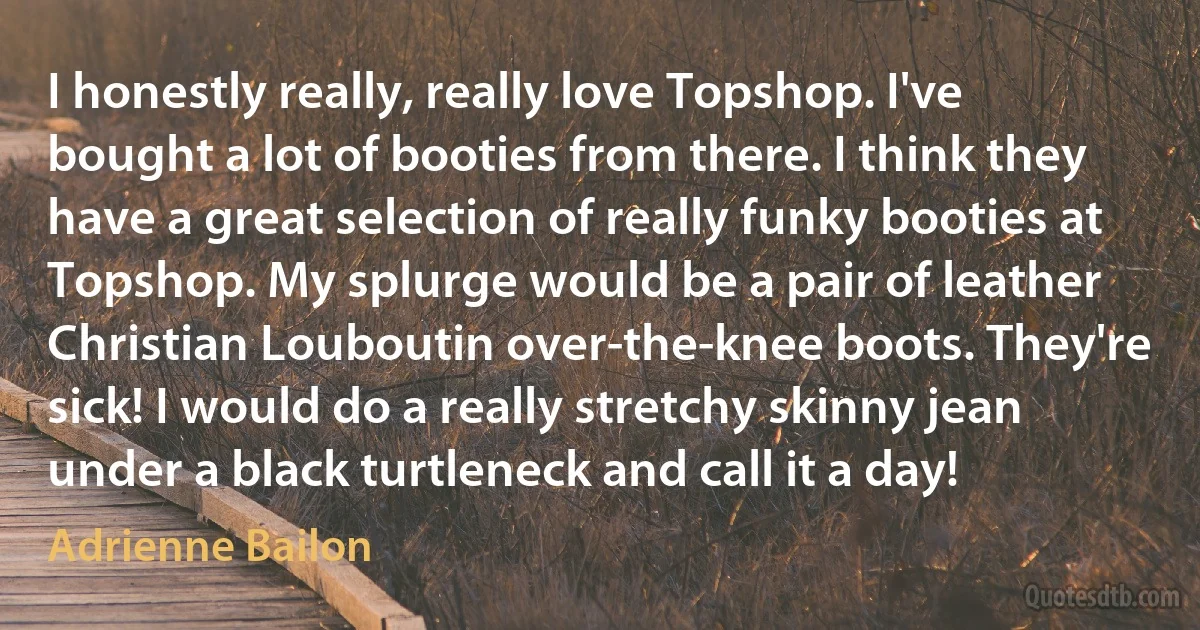 I honestly really, really love Topshop. I've bought a lot of booties from there. I think they have a great selection of really funky booties at Topshop. My splurge would be a pair of leather Christian Louboutin over-the-knee boots. They're sick! I would do a really stretchy skinny jean under a black turtleneck and call it a day! (Adrienne Bailon)